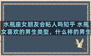 水瓶座女朋友会粘人吗知乎 水瓶女喜欢的男生类型，什么样的男生水瓶女会喜欢